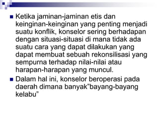  Ketika jaminan-jaminan etis dan
keinginan-keinginan yang penting menjadi
suatu konflik, konselor sering berhadapan
dengan situasi-situasi di mana tidak ada
suatu cara yang dapat dilakukan yang
dapat membuat sebuah rekonsilisasi yang
sempurna terhadap nilai-nilai atau
harapan-harapan yang muncul.
 Dalam hal ini, konselor beroperasi pada
daerah dimana banyak”bayang-bayang
kelabu”
 