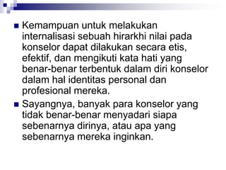  Kemampuan untuk melakukan
internalisasi sebuah hirarkhi nilai pada
konselor dapat dilakukan secara etis,
efektif, dan mengikuti kata hati yang
benar-benar terbentuk dalam diri konselor
dalam hal identitas personal dan
profesional mereka.
 Sayangnya, banyak para konselor yang
tidak benar-benar menyadari siapa
sebenarnya dirinya, atau apa yang
sebenarnya mereka inginkan.
 
