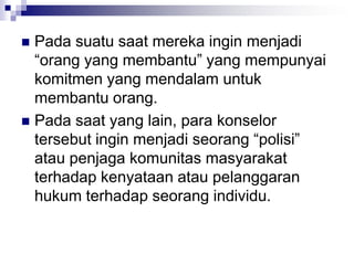  Pada suatu saat mereka ingin menjadi
“orang yang membantu” yang mempunyai
komitmen yang mendalam untuk
membantu orang.
 Pada saat yang lain, para konselor
tersebut ingin menjadi seorang “polisi”
atau penjaga komunitas masyarakat
terhadap kenyataan atau pelanggaran
hukum terhadap seorang individu.
 