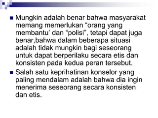  Mungkin adalah benar bahwa masyarakat
memang memerlukan “orang yang
membantu’ dan “polisi”, tetapi dapat juga
benar,bahwa dalam beberapa situasi
adalah tidak mungkin bagi seseorang
untuk dapat berperilaku secara etis dan
konsisten pada kedua peran tersebut.
 Salah satu keprihatinan konselor yang
paling mendalam adalah bahwa dia ingin
menerima seseorang secara konsisten
dan etis.
 