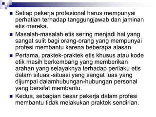  Setiap pekerja profesional harus mempunyai
perhatian terhadap tanggungjawab dan jaminan
etis mereka.
 Masalah-masalah etis sering menjadi hal yang
sangat sulit bagi orang-orang yang mempunyai
profesi membantu karena beberapa alasan.
 Pertama, praktek-praktek etis khusus atau kode
etik masih berkembang yang memberikan
arahan yang selayaknya terhadap perilaku etis
dalam situasi-situasi yang sangat luas yang
dijumpai dalamhubungan-hubungan personal
yang bersifat membantu.
 Kedua, sebagian besar pekerja dalam profesi
membantu tidak melakukan praktek sendirian.
 