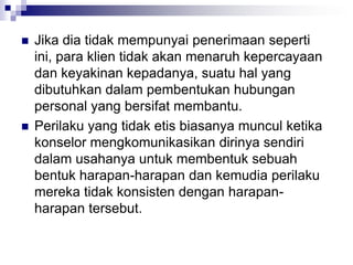  Jika dia tidak mempunyai penerimaan seperti
ini, para klien tidak akan menaruh kepercayaan
dan keyakinan kepadanya, suatu hal yang
dibutuhkan dalam pembentukan hubungan
personal yang bersifat membantu.
 Perilaku yang tidak etis biasanya muncul ketika
konselor mengkomunikasikan dirinya sendiri
dalam usahanya untuk membentuk sebuah
bentuk harapan-harapan dan kemudia perilaku
mereka tidak konsisten dengan harapan-
harapan tersebut.
 