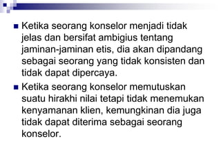  Ketika seorang konselor menjadi tidak
jelas dan bersifat ambigius tentang
jaminan-jaminan etis, dia akan dipandang
sebagai seorang yang tidak konsisten dan
tidak dapat dipercaya.
 Ketika seorang konselor memutuskan
suatu hirakhi nilai tetapi tidak menemukan
kenyamanan klien, kemungkinan dia juga
tidak dapat diterima sebagai seorang
konselor.
 
