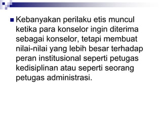  Kebanyakan perilaku etis muncul
ketika para konselor ingin diterima
sebagai konselor, tetapi membuat
nilai-nilai yang lebih besar terhadap
peran institusional seperti petugas
kedisiplinan atau seperti seorang
petugas administrasi.
 