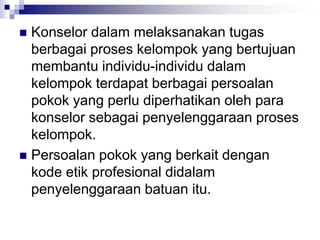 Konselor dalam melaksanakan tugas
berbagai proses kelompok yang bertujuan
membantu individu-individu dalam
kelompok terdapat berbagai persoalan
pokok yang perlu diperhatikan oleh para
konselor sebagai penyelenggaraan proses
kelompok.
 Persoalan pokok yang berkait dengan
kode etik profesional didalam
penyelenggaraan batuan itu.
 