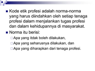  Kode etik profesi adalah norma-norma
yang harus diindahkan oleh setiap tenaga
profesi dalam menjalankan tugas profesi
dan dalam kehidupannya di masyarakat.
 Norma itu berisi:
Apa yang itdak boleh dilakukan,
Apa yang seharusnya dilakukan, dan
Apa yang diharapkan dari tenaga profesi.
 