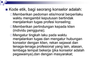  Kode etik, bagi seorang konselor adalah:
Memberikan pedoman etis/moral berperilaku
waktu mengambil keputusan bertindak
menjalankan tugas profesi konseling;
Memberikan perlindungan kepada klien
(individu pengguna);
Mengatur tingkah laku pada waktu
menjalankan tugas dan mengatur hubungan
konselor dengan klien, rekan sejawat dan
tenaga-tenaga profesional yang lain, atasan,
lembaga tempat bekerja (jika konselor adalah
pegawainya),dan dengan masyarakat;
 