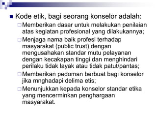  Kode etik, bagi seorang konselor adalah:
Memberikan dasar untuk melakukan penilaian
atas kegiatan profesional yang dilakukannya;
Menjaga nama baik profesi terhadap
masyarakat (public trust) dengan
mengusahakan standar mutu pelayanan
dengan kecakapan tinggi dan menghindari
perilaku tidak layak atau tidak patut/pantas;
Memberikan pedoman berbuat bagi konselor
jika mnghadapi delima etis;
Menunjukkan kepada konselor standar etika
yang mencerminkan penghargaan
masyarakat.
 