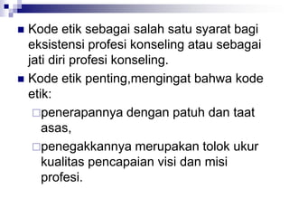  Kode etik sebagai salah satu syarat bagi
eksistensi profesi konseling atau sebagai
jati diri profesi konseling.
 Kode etik penting,mengingat bahwa kode
etik:
penerapannya dengan patuh dan taat
asas,
penegakkannya merupakan tolok ukur
kualitas pencapaian visi dan misi
profesi.
 