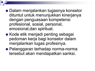  Dalam menjalankan tugasnya konselor
dituntut untuk menunjukkan kinerjanya
dengan penguasaan kompetensi
profesional, sosial, personal,
emosional,dan spiritual.
 Kode etik menjadi penting sebagai
pedoman kerja bagi konselor dalam
menjalankan tugas profesinya.
 Pelanggaran terhadap norma-norma
tersebut akan mendapatkan sanksi.
 