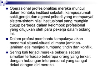  Operasional profesionalitas mereka muncul
dalam konteks institusi sekolah, kampus,rumah
sakit,gereja,dan agensi pribadi yang mempunyai
sistem-sistem nilai institusional yang mungkin
cukup berbeda dalam kelompok profesional
yang ditujukan oleh para pekerja dalam bidang
ini.
 Dalam profesi membantu tampaknya akan
menemui situasi-situasi di mana jaminan-
jaminan etis menjadi tumpang tindih dan konflik.
 Sering kali terjadi,mereka bekerja secara
simultan terhadap beberapa orang yang terkait
dengan hubungan interpersonal yang sangat
dekat dengan diri mereka.
 