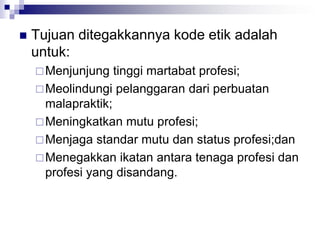  Tujuan ditegakkannya kode etik adalah
untuk:
Menjunjung tinggi martabat profesi;
Meolindungi pelanggaran dari perbuatan
malapraktik;
Meningkatkan mutu profesi;
Menjaga standar mutu dan status profesi;dan
Menegakkan ikatan antara tenaga profesi dan
profesi yang disandang.
 
