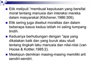  Etik meliputi “membuat keputusan yang bersifat
moral tentang manusia dan interaksi mereka
dalam masyarakat (Kitchener,1986:306).
 Etik sering juga disebut moralitas dan dalam
beberapa kasus kedua istilah ini saling tumpang
tindih.
 Keduanya berhubungan dengan “apa yang
dikatakan baik dan yang buruk atau studi
tentang tingkah laku manusia dan nilai-nilai (van
Hoose & Kottler,1985:2).
 Meskipun demikian masing-masing memiliki arti
sendiri-sendiri.
 
