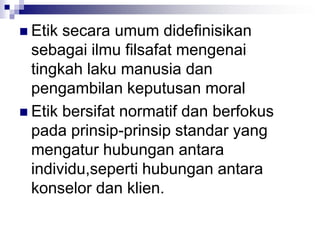 Etik secara umum didefinisikan
sebagai ilmu filsafat mengenai
tingkah laku manusia dan
pengambilan keputusan moral
 Etik bersifat normatif dan berfokus
pada prinsip-prinsip standar yang
mengatur hubungan antara
individu,seperti hubungan antara
konselor dan klien.
 