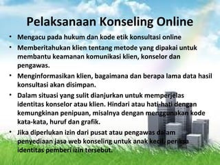 Pelaksanaan Konseling Online
• Mengacu pada hukum dan kode etik konsultasi online
• Memberitahukan klien tentang metode yang dipakai untuk
membantu keamanan komunikasi klien, konselor dan
pengawas.
• Menginformasikan klien, bagaimana dan berapa lama data hasil
konsultasi akan disimpan.
• Dalam situasi yang sulit dianjurkan untuk memperjelas
identitas konselor atau klien. Hindari atau hati-hati dengan
kemungkinan penipuan, misalnya dengan menggunakan kode
kata-kata, huruf dan grafik.
• Jika diperlukan izin dari pusat atau pengawas dalam
penyediaan jasa web konseling untuk anak kecil, periksa
identitas pemberi izin tersebut.
 