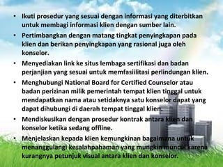 • Ikuti prosedur yang sesuai dengan informasi yang diterbitkan
untuk membagi informasi klien dengan sumber lain.
• Pertimbangkan dengan matang tingkat penyingkapan pada
klien dan berikan penyingkapan yang rasional juga oleh
konselor.
• Menyediakan link ke situs lembaga sertifikasi dan badan
perjanjian yang sesuai untuk memfasiilitasi perlindungan klien.
• Menghubungi National Board for Certified Counselor atau
badan perizinan milik pemerintah tempat klien tinggal untuk
mendapatkan nama atau setidaknya satu konselor dapat yang
dapat dihubungi di daerah tempat tinggal klien.
• Mendiskusikan dengan prosedur kontrak antara klien dan
konselor ketika sedang offline.
• Menjelaskan kepada klien kemungkinan bagaimana untuk
menanggulangi kesalahpahaman yang mungkin muncul karena
kurangnya petunjuk visual antara klien dan konselor.
 