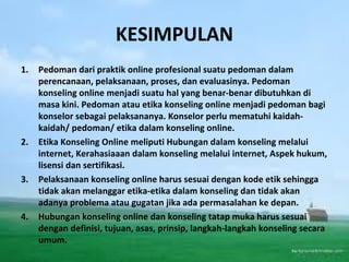 KESIMPULAN
1. Pedoman dari praktik online profesional suatu pedoman dalam
perencanaan, pelaksanaan, proses, dan evaluasinya. Pedoman
konseling online menjadi suatu hal yang benar-benar dibutuhkan di
masa kini. Pedoman atau etika konseling online menjadi pedoman bagi
konselor sebagai pelaksananya. Konselor perlu mematuhi kaidah-
kaidah/ pedoman/ etika dalam konseling online.
2. Etika Konseling Online meliputi Hubungan dalam konseling melalui
internet, Kerahasiaaan dalam konseling melalui internet, Aspek hukum,
lisensi dan sertifikasi.
3. Pelaksanaan konseling online harus sesuai dengan kode etik sehingga
tidak akan melanggar etika-etika dalam konseling dan tidak akan
adanya problema atau gugatan jika ada permasalahan ke depan.
4. Hubungan konseling online dan konseling tatap muka harus sesuai
dengan definisi, tujuan, asas, prinsip, langkah-langkah konseling secara
umum.
 