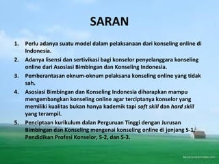 SARAN
1. Perlu adanya suatu model dalam pelaksanaan dari konseling online di
Indonesia.
2. Adanya lisensi dan sertivikasi bagi konselor penyelanggara konseling
online dari Asosiasi Bimbingan dan Konseling Indonesia.
3. Pemberantasan oknum-oknum pelaksana konseling online yang tidak
sah.
4. Asosiasi Bimbingan dan Konseling Indonesia diharapkan mampu
mengembangkan konseling online agar terciptanya konselor yang
memiliki kualitas bukan hanya kademik tapi soft skill dan hard skill
yang terampil.
5. Penciptaan kurikulum dalan Perguruan Tinggi dengan Jurusan
Bimbingan dan Konseling mengenai konseling online di jenjang S-1,
Pendidikan Profesi Konselor, S-2, dan S-3.
 