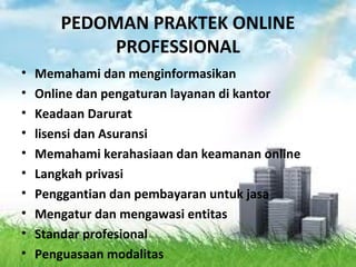 PEDOMAN PRAKTEK ONLINE
PROFESSIONAL
• Memahami dan menginformasikan
• Online dan pengaturan layanan di kantor
• Keadaan Darurat
• lisensi dan Asuransi
• Memahami kerahasiaan dan keamanan online
• Langkah privasi
• Penggantian dan pembayaran untuk jasa
• Mengatur dan mengawasi entitas
• Standar profesional
• Penguasaan modalitas
 