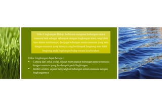 Etika Lingkungan Hidup, berbicara mengenai hubungan antara
manusia baik sebagai kelompok dengan lingkungan alam yang lebih
luas dalam totalitasnya, dan juga hubungan antara manusia yang satu
dengan manusia yang lainnya yang berdampak langsung atau tidak
langsung pada lingkungan hidup secara keseluruhan.
Etika Lingkungan dapat berupa :
• Cabang dari etika sosial, sejauh menyangkut hubungan antara manusia
dengan manusia yang berdampak pada lingkungan
• Berdiri sendiri, sejauh menyangkut hubungan antara manusia dengan
lingkungannya
 