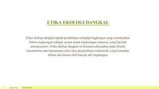ETIKA EKOLOGI DANGKAL
5 10/24/2019 Add a footer
Etika ekologi dangkal adalah pendekatan terhadap lingkungan yang menekankan
bahwa lingkungan sebagai sarana untuk kepentingan manusia, yang bersifat
antroposentris. Etika ekologi dangkal ini biasanya diterapkan pada filsafat
rasionalisme dan humanisme serta ilmu pengetahuan mekanistik yang kemudian
diikuti dan dianut oleh banyak ahli lingkungan
 