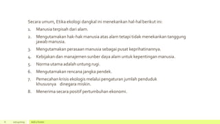 Secara umum, Etika ekologi dangkal ini menekankan hal-hal berikut ini:
1. Manusia terpisah dari alam.
2. Mengutamakan hak-hak manusia atas alam tetapi tidak menekankan tanggung
jawab manusia.
3. Mengutamakan perasaan manusia sebagai pusat keprihatinannya.
4. Kebijakan dan manajemen sunber daya alam untuk kepentingan manusia.
5. Norma utama adalah untung rugi.
6. Mengutamakan rencana jangka pendek.
7. Pemecahan krisis ekologis melalui pengaturan jumlah penduduk
khususnya dinegara miskin.
8. Menerima secara positif pertumbuhan ekonomi.
6 10/24/2019 Add a footer
 