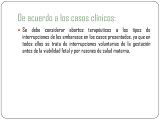 De acuerdo a los casos clínicos:
 Se debe considerar abortos terapéuticos a los tipos de
  interrupciones de los embarazos en los casos presentados, ya que en
  todos ellos se trata de interrupciones voluntarias de la gestación
  antes de la viabilidad fetal y por razones de salud materna.
 