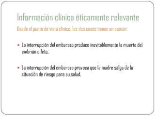 Información clínica éticamente relevante
Desde el punto de vista clínico, los dos casos tienen en común:

 La interrupción del embarazo produce inevitablemente la muerte del
  embrión o feto.

 La interrupción del embarazo provoca que la madre salga de la
  situación de riesgo para su salud.
 