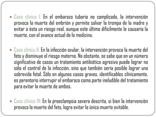  Caso clínico I: En el embarazo tubario no complicado, la intervención
  provoca la muerte del embrión y permite salvar la trompa de la madre y
  evitar a ésta un riesgo real, aunque este último difícilmente le causaría la
  muerte, con el avance actual de la medicina.

 Caso clínico II: En la infección ovular, la intervención provoca la muerte del
  feto y disminuye el riesgo materno. No obstante, se sabe que en un número
  significativo de casos un tratamiento antibiótico agresivo puede lograr no
  sólo el control de la infección, sino que también sería posible lograr una
  sobrevida fetal. Sólo en algunos casos graves, identificables clínicamente,
  es perentorio interrupir el embarazo como parte ineludible del tratamiento
  para evitar la muerte de ambos.

 Caso clínico III: En la preeclampsia severa descrita, si bien la intervención
  provoca la muerte del feto, logra evitar la única muerte evitable.
 
