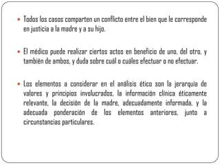  Todos los casos comparten un conflicto entre el bien que le corresponde
  en justicia a la madre y a su hijo.

 El médico puede realizar ciertos actos en beneficio de uno, del otro, y
  también de ambos, y duda sobre cuál o cuáles efectuar o no efectuar.

 Los elementos a considerar en el análisis ético son la jerarquía de
  valores y principios involucrados, la información clínica éticamente
  relevante, la decisión de la madre, adecuadamente informada, y la
  adecuada ponderación de los elementos anteriores, junto a
  circunstancias particulares.
 