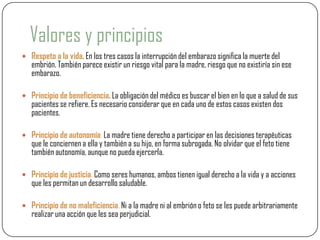 Valores y principios
 Respeto a la vida. En los tres casos la interrupción del embarazo significa la muerte del
   embrión. También parece existir un riesgo vital para la madre, riesgo que no existiría sin ese
   embarazo.

 Principio de beneficiencia. La obligación del médico es buscar el bien en lo que a salud de sus
   pacientes se refiere. Es necesario considerar que en cada uno de estos casos existen dos
   pacientes.

 Principio de autonomía. La madre tiene derecho a participar en las decisiones terapéuticas
   que le conciernen a ella y también a su hijo, en forma subrogada. No olvidar que el feto tiene
   también autonomía, aunque no pueda ejercerla.

 Principio de justicia. Como seres humanos, ambos tienen igual derecho a la vida y a acciones
   que les permitan un desarrollo saludable.

 Principio de no maleficiencia. Ni a la madre ni al embrión o feto se les puede arbitrariamente
   realizar una acción que les sea perjudicial.
 