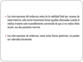  Las interrupciones del embarazo antes de la viabilidad fetal por razones de
  salud materna, sólo serían éticamente lícitas aquellas efectuadas cuando el
  médico tratante está razonablemente convencido de que si no realiza dicha
  acción, sus dos pacientes morirán.

 Las interrupciones de embarazo, como actos físicos genéricos, no pueden
  ser valoradas éticamente.
 