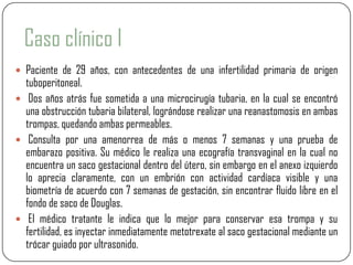 Caso clínico I
 Paciente de 29 años, con antecedentes de una infertilidad primaria de origen
  tuboperitoneal.
 Dos años atrás fue sometida a una microcirugía tubaria, en la cual se encontró
  una obstrucción tubaria bilateral, lográndose realizar una reanastomosis en ambas
  trompas, quedando ambas permeables.
 Consulta por una amenorrea de más o menos 7 semanas y una prueba de
  embarazo positiva. Su médico le realiza una ecografía transvaginal en la cual no
  encuentra un saco gestacional dentro del útero, sin embargo en el anexo izquierdo
  lo aprecia claramente, con un embrión con actividad cardíaca visible y una
  biometría de acuerdo con 7 semanas de gestación, sin encontrar fluido libre en el
  fondo de saco de Douglas.
 El médico tratante le indica que lo mejor para conservar esa trompa y su
  fertilidad, es inyectar inmediatamente metotrexate al saco gestacional mediante un
  trócar guiado por ultrasonido.
 