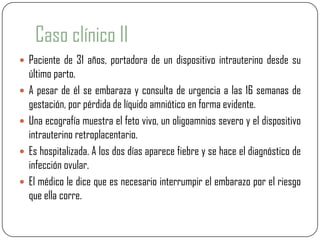 Caso clínico II
 Paciente de 31 años, portadora de un dispositivo intrauterino desde su
    último parto.
   A pesar de él se embaraza y consulta de urgencia a las 16 semanas de
    gestación, por pérdida de líquido amniótico en forma evidente.
   Una ecografía muestra el feto vivo, un oligoamnios severo y el dispositivo
    intrauterino retroplacentario.
   Es hospitalizada. A los dos días aparece fiebre y se hace el diagnóstico de
    infección ovular.
   El médico le dice que es necesario interrumpir el embarazo por el riesgo
    que ella corre.
 