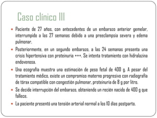 Caso clínico III
 Paciente de 27 años, con antecedentes de un embarazo anterior gemelar,
    interrumpido a las 27 semanas debido a una preeclampsia severa y edema
    pulmonar.
   Posteriormente, en un segundo embarazo, a las 24 semanas presenta una
    crisis hipertensiva con proteinuria +++. Se intenta tratamiento con hidralazina
    endovenosa.
   Una ecografía muestra una estimación de peso fetal de 400 g. A pesar del
    tratamiento médico, existe un compromiso materno progresivo con radiografía
    de tórax compatible con congestión pulmonar, proteinuria de 8 g por litro.
   Se decide interrupción del embarazo, obteniendo un recién nacido de 400 g que
    fallece.
   La paciente presentó una tensión arterial normal a los 10 días postparto.
 