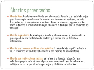 Abortos provocados:
 Aborto libre. Es el aborto realizado bajo el supuesto derecho que tendría la mujer
  para interrumpir su embarazo. Se invocan una serie de motivaciones, las más
  frecuentes son las económicas o sociales. Bajo este concepto, algunos aceptan
  como suficiente la voluntad de la mujer y bastaría el hecho de ser un embarazo no
  deseado.

 Aborto eugenésico. Es aquel que pretende la eliminación de un feto cuando se
  puede predecir con probabilidad o certeza que nacerá con un defecto o
  enfermedad.

 Aborto por razones médicas o terapéutico. Es aquella interrupción voluntaria
  de un embarazo antes de la viabilidad fetal por razones de salud materna.

 Aborto por motivaciones mixtas. Se refiere a la llamada reducción fetal
  selectiva, que pretende eliminar algunos embriones en el caso de embarazos
  múltiples, con el fin que otros tengan mejor probabilidad de sobrevivir
 