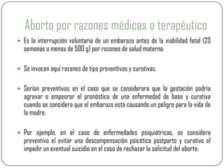 Aborto por razones médicas o terapéutico
 Es la interrupción voluntaria de un embarazo antes de la viabilidad fetal (23
  semanas o menos de 500 g) por razones de salud materna.

 Se invocan aquí razones de tipo preventivas y curativas.


 Serían preventivas en el caso que se considerara que la gestación podría
  agravar o empeorar el pronóstico de una enfermedad de base y curativa
  cuando se considera que el embarazo está causando un peligro para la vida de
  la madre.

 Por ejemplo, en el caso de enfermedades psiquiátricas, se considera
  preventivo el evitar una descompensación psicótica postparto y curativo el
  impedir un eventual suicidio en el caso de rechazar la solicitud del aborto.
 