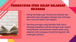 PENGHAYATAN ETIKA DALAM KALANGAN
KELUARGA
• Setiap peniaga juga mempunyai pekerja dan
pemodal yang dianggap sebagai satu keluarga
atau komuniti dalam perniagaan.
• Seorang peniaga yang beretika baik harus
menjaga kebajikan pekerja dengan baik seperti
menyediakan persekitaran tempat kerja yang
selamat serta sanggup menerima teguran dan
cadangan pekerja.
 