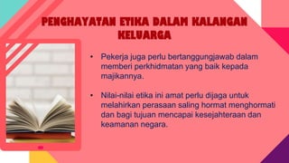 PENGHAYATAN ETIKA DALAM KALANGAN
KELUARGA
• Pekerja juga perlu bertanggungjawab dalam
memberi perkhidmatan yang baik kepada
majikannya.
• Nilai-nilai etika ini amat perlu dijaga untuk
melahirkan perasaan saling hormat menghormati
dan bagi tujuan mencapai kesejahteraan dan
keamanan negara.
 