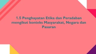 1.5 Penghayatan Etika dan Peradaban
mengikut konteks Masyarakat, Negara dan
Pasaran
 