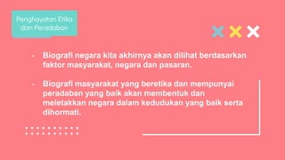 • Biografi negara kita akhirnya akan dilihat berdasarkan
faktor masyarakat, negara dan pasaran.
• Biografi masyarakat yang beretika dan mempunyai
peradaban yang baik akan membentuk dan
meletakkan negara dalam kedudukan yang baik serta
dihormati.
Penghayatan Etika
dan Peradaban
 