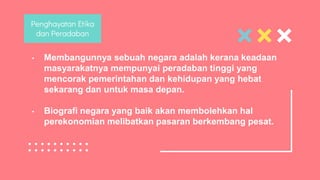 • Membangunnya sebuah negara adalah kerana keadaan
masyarakatnya mempunyai peradaban tinggi yang
mencorak pemerintahan dan kehidupan yang hebat
sekarang dan untuk masa depan.
• Biografi negara yang baik akan membolehkan hal
perekonomian melibatkan pasaran berkembang pesat.
Penghayatan Etika
dan Peradaban
 