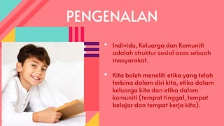 PENGENALAN
• Individu, Keluarga dan Komuniti
adalah struktur sosial asas sebuah
masyarakat.
• Kita boleh meneliti etika yang telah
terbina dalam diri kita, etika dalam
keluarga kita dan etika dalam
komuniti (tempat tinggal, tempat
belajar dan tempat kerja kita).
 