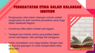 PENGHAYATAN ETIKA DALAM KALANGAN
INDIVIDU
• Penghayatan etika dalam kalangan individu adalah
sangat perlu ke arah membina peradaban yang tinggi
dalam sesebuah Negara.
• Contohnya etika dalam amalan perniagaan.
• Terdapat dua individu utama yang terlibat dalam
urusan perniagaan, iaitu peniaga dan pengguna.
• Untuk memastikan urus niaga berjalan dengan baik,
ke dua-dua golongan ini mesti mengamalkan etika
yang baik.
 
