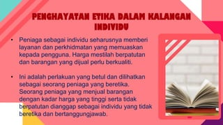 PENGHAYATAN ETIKA DALAM KALANGAN
INDIVIDU
• Peniaga sebagai individu seharusnya memberi
layanan dan perkhidmatan yang memuaskan
kepada pengguna. Harga mestilah berpatutan
dan barangan yang dijual perlu berkualiti.
• Ini adalah perlakuan yang betul dan dilihatkan
sebagai seorang peniaga yang beretika.
Seorang peniaga yang menjual barangan
dengan kadar harga yang tinggi serta tidak
berpatutan dianggap sebagai individu yang tidak
beretika dan bertanggungjawab.
 