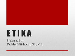 E T I K A
Presented by :
Dr. Musdalifah Azis, SE., M.Si
 