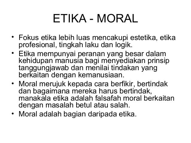 moral etika Etika dan moral sebuah istilah umum yang seringkali didengar banyak yang beranggapan bahwa etika dan moral merupakan kata yang memiliki makna serupa meskipun maksud dari kedua kata tersebut mengerucut pada arah yang sama, namun pada esensinya kedua kata ini memiliki perbedaan yang cukup mendasar. moral etika Etika dan moral sebuah istilah umum yang seringkali didengar banyak yang beranggapan bahwa etika dan moral merupakan kata yang memiliki makna serupa meskipun maksud dari kedua kata tersebut mengerucut pada arah yang sama, namun pada esensinya kedua kata ini memiliki perbedaan yang cukup mendasar.