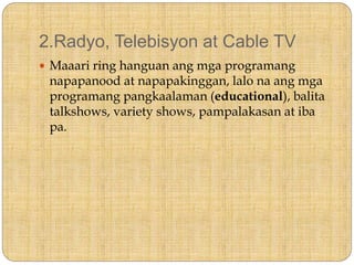 2.Radyo, Telebisyon at Cable TV
 Maaari ring hanguan ang mga programang
napapanood at napapakinggan, lalo na ang mga
programang pangkaalaman (educational), balita
talkshows, variety shows, pampalakasan at iba
pa.
 