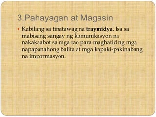 3.Pahayagan at Magasin
 Kabilang sa tinatawag na traymidya. Isa sa
mabisang sangay ng komunikasyon na
nakakaabot sa mga tao para maghatid ng mga
napapanahong balita at mga kapaki-pakinabang
na impormasyon.
 