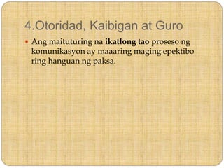 4.Otoridad, Kaibigan at Guro
 Ang maituturing na ikatlong tao proseso ng
komunikasyon ay maaaring maging epektibo
ring hanguan ng paksa.
 